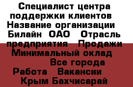 Специалист центра поддержки клиентов › Название организации ­ Билайн, ОАО › Отрасль предприятия ­ Продажи › Минимальный оклад ­ 33 000 - Все города Работа » Вакансии   . Крым,Бахчисарай